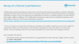 All contents © MuleSoft, LLC
Recap of a Shared Load Balancer
80
“Additionally, shared load balancers have lower rate limits that help ensure platform stability. MuleSoft
regularly monitors and scales these limits as necessary. Rate limits on shared load balancers are applied
according to region. If you are deploying an application to workers in multiple regions, the rate limit for
each region might be diﬀerent. If an application exceeds the rate limit for a shared load balancer, the
load balancer returns a 429 Service Unavailable response”
(https://docs.mulesoft.com/runtime-manager/dedicated-load-balancer-tutorial#shared-load-balancers)
“ There is no way to increase the limit that you will have over another customer; you can try a restart to
discard the worker, but if the load is on the Shared Load balancer that is the issue, it is not on the
worker. If you are seeing a 429, then you have exceeded the current rate limit“ (Support Advice)
Let’s consider the above:
- SLB performance varies in time (there is no guarantee), it also varies per region and it is used
for lower rate limits
- Shared Load Balancer Limits documentation (Numbers are not available)
 