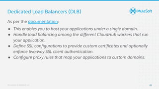 All contents © MuleSoft, LLC
As per the documentation:
● This enables you to host your applications under a single domain.
● Handle load balancing among the diﬀerent CloudHub workers that run
your application.
● Deﬁne SSL conﬁgurations to provide custom certiﬁcates and optionally
enforce two-way SSL client authentication.
● Conﬁgure proxy rules that map your applications to custom domains.
Dedicated Load Balancers (DLB)
81
 