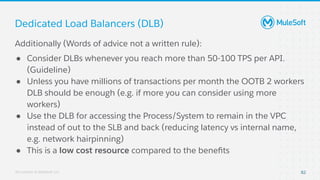 All contents © MuleSoft, LLC
Dedicated Load Balancers (DLB)
82
Additionally (Words of advice not a written rule):
● Consider DLBs whenever you reach more than 50-100 TPS per API.
(Guideline)
● Unless you have millions of transactions per month the OOTB 2 workers
DLB should be enough (e.g. if more you can consider using more
workers)
● Use the DLB for accessing the Process/System to remain in the VPC
instead of out to the SLB and back (reducing latency vs internal name,
e.g. network hairpinning)
● This is a low cost resource compared to the beneﬁts
 