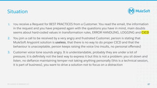 All contents © MuleSoft, LLC
1. You receive a Request for BEST PRACTICES from a Customer. You read the email, the information
in the request and you have prepared again with the questions you have in mind, main doubts
seems about hard-coded values in transformation rules, ERROR HANDLING, LOGGING and CICD
2. You join a call to be received by a very angry and frustrated Customer, person is stating that
MuleSoft Anypoint solution is useless, that there is no way to do proper CICD and that the
behaviour is unacceptable, person keeps raising the voice (no insults, no personal oﬀenses)
3. Customer voice tone sounds angry. It is understandable, probably they are under a lot of
pressure; it is deﬁnitely not the best way to express it but this is not a problem: you sit down and
listen, no deﬁance maintaining temper not taking anything personally (this is a technical session,
it is part of business), you want to drive a solution not to focus on a distraction
Situation
87
 