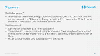 All contents © MuleSoft, LLC
Diagnosis
95
What is happening?
● It is observed that when running a CloudHub application, the CPU utilization does not
appear to use all the CPU capacity. It may be that the CPU maxes out at 50%. In some
scenarios it may appear CPU is locked to 10% or 20%.
What is causing it?
● Not enough concurrent load on the application
● The application is single threaded, using Synchronous ﬂows, using MaxConcurrency=1,
setting an inbound connector to only 1 thread or 1 consumer, or some combination of
these.
● 0.1 or 0.2 vCore where CPU burst capability is exhausted.
 