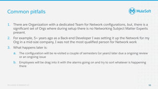 All contents © MuleSoft, LLC
Common pitfalls
98
1. There are Organization with a dedicated Team for Network conﬁgurations, but, there is a
signiﬁcant set of Orgs where during setup there is no Networking Subject Matter Experts
present.
2. For example, 5+ years ago as a Back-end Developer I was setting it up the Network for my
Org in a mid-size company, I was not the most qualiﬁed person for Network work
3. What happens later is:
a. The conﬁguration will be re-visited a couple of semesters (or years) later due a ongoing review
or an ongoing issue
b. Employees will be drag into it with the alarms going on and try to sort whatever is happening
there
 