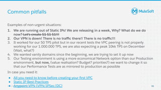 All contents © MuleSoft, LLC
Common pitfalls
99
Examples of non-urgent situations:
1. We are running out of Static IPs! We are releasing in a week, Why? What do we do
now? Let’s create S1 S1 S1!!!
2. Our VPN is down! There is no traﬃc there!! There is no traﬃc!!!
3. It worked for our 50 TPS pilot but in our recent tests the VPC peering is not properly
working for our 1.000.000 TPS, we are also expecting a peak 10kk TPS on December
(Wait, what?)
4. We wanted vanity domains since the beginning, we are trying to set it up now
5. Our Testing environment is using a more economical Network option than our Production
environment, but now, (value realisation? Budget? priorities?) we want to change it so
that our Performance Tests are as mirrored to production as possible
In case you need it:
● All you need to know before creating your ﬁrst VPC
● Static IP Best Practices
● Anypoint VPN (VPN/IPSec/DC)
 