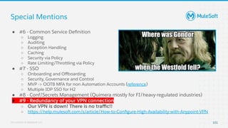 All contents © MuleSoft, LLC
Special Mentions
101
● #6 - Common Service Deﬁnition
○ Logging
○ Auditing
○ Exception Handling
○ Caching
○ Security via Policy
○ Rate Limiting/Throttling via Policy
● #7 - SSO
○ Onboarding and Oﬀboarding
○ Security, Governance and Control
○ MVP -> OOTB MFA for non Automation Accounts (reference)
○ Multiple IDP SSO for H2
● #8 - Conf/Secrets Management (Quimera mostly for FI/heavy-regulated industries)
● #9 - Redundancy of your VPN connection
○ Our VPN is down! There is no traﬃc!!
○ https://help.mulesoft.com/s/article/How-to-Conﬁgure-High-Availability-with-Anypoint-VPN
 