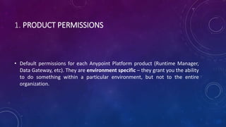 1. PRODUCT PERMISSIONS
• Default permissions for each Anypoint Platform product (Runtime Manager,
Data Gateway, etc). They are environment specific – they grant you the ability
to do something within a particular environment, but not to the entire
organization.
 