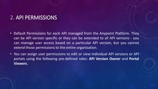 2. API PERMISSIONS
• Default Permissions for each API managed from the Anypoint Platform. They
can be API version specific or they can be extended to all API versions - you
can manage user access based on a particular API version, but you cannot
extend those permissions to the entire organization.
• You can assign user permissions to edit or view individual API versions or API
portals using the following pre-defined roles: API Version Owner and Portal
Viewers.
 