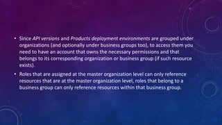 • Since API versions and Products deployment environments are grouped under
organizations (and optionally under business groups too), to access them you
need to have an account that owns the necessary permissions and that
belongs to its corresponding organization or business group (if such resource
exists).
• Roles that are assigned at the master organization level can only reference
resources that are at the master organization level, roles that belong to a
business group can only reference resources within that business group.
 