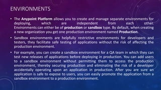 ENVIRONMENTS
• The Anypoint Platform allows you to create and manage separate environments for
deploying, which are independent from each other.
Environments can either be of production or sandbox type. By default, when creating
a new organization you get one production environment named Production.
• Sandbox environments are helpfully restrictive environments for developers and
testers, they facilitate safe testing of applications without the risk of affecting the
production environment.
• For example, you can create a sandbox environment for a QA team in which they can
test new releases of applications before deploying in production. You can add users
to a sandbox environment without permitting them to access the production
environment, thereby securing production and eliminating the risk of a developer
accidentally operating upon an application in production. After you are sure an
application is safe to expose to users, you can easily promote the application from a
sandbox environment to a production environment.
 
