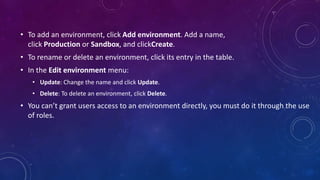 • To add an environment, click Add environment. Add a name,
click Production or Sandbox, and clickCreate.
• To rename or delete an environment, click its entry in the table.
• In the Edit environment menu:
• Update: Change the name and click Update.
• Delete: To delete an environment, click Delete.
• You can’t grant users access to an environment directly, you must do it through the use
of roles.
 