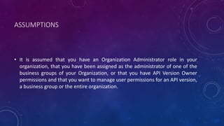 ASSUMPTIONS
• It is assumed that you have an Organization Administrator role in your
organization, that you have been assigned as the administrator of one of the
business groups of your Organization, or that you have API Version Owner
permissions and that you want to manage user permissions for an API version,
a business group or the entire organization.
 