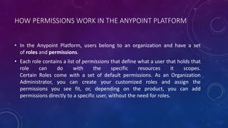 HOW PERMISSIONS WORK IN THE ANYPOINT PLATFORM
• In the Anypoint Platform, users belong to an organization and have a set
of roles and permissions.
• Each role contains a list of permissions that define what a user that holds that
role can do with the specific resources it scopes.
Certain Roles come with a set of default permissions. As an Organization
Administrator, you can create your customized roles and assign the
permissions you see fit, or, depending on the product, you can add
permissions directly to a specific user, without the need for roles.
 