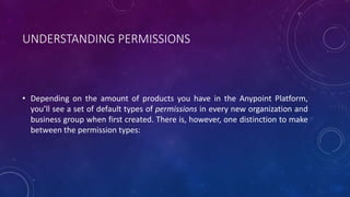 UNDERSTANDING PERMISSIONS
• Depending on the amount of products you have in the Anypoint Platform,
you’ll see a set of default types of permissions in every new organization and
business group when first created. There is, however, one distinction to make
between the permission types:
 
