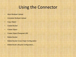 Using the Connector
• Abort Multipart Upload
• Complete Multipart Upload
• Copy Object
• Create Bucket
• Create Object
• Create Object Presigned URI
• Delete Bucket
• Delete Bucket Cross Origin Configuration
• Delete Buckt Lifecycle Configuration,...
 