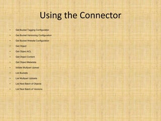 Using the Connector
• Get Bucket Tagging Configuration
• Get Bucket Versioning Configuration
• Get Bucket Website Configuration
• Get Object
• Get Object ACL
• Get Object Content
• Get Object Metadata
• Initiate Multipart Upload
• List Buckets
• List Multipart Uploads
• List Next Batch of Objects
• List Next Batch of Versions
 