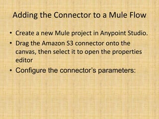 Adding the Connector to a Mule Flow
• Create a new Mule project in Anypoint Studio.
• Drag the Amazon S3 connector onto the
canvas, then select it to open the properties
editor
• Configure the connector’s parameters:
 