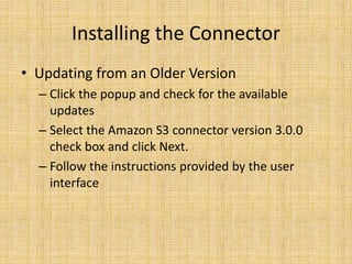 Installing the Connector
• Updating from an Older Version
– Click the popup and check for the available
updates
– Select the Amazon S3 connector version 3.0.0
check box and click Next.
– Follow the instructions provided by the user
interface
 