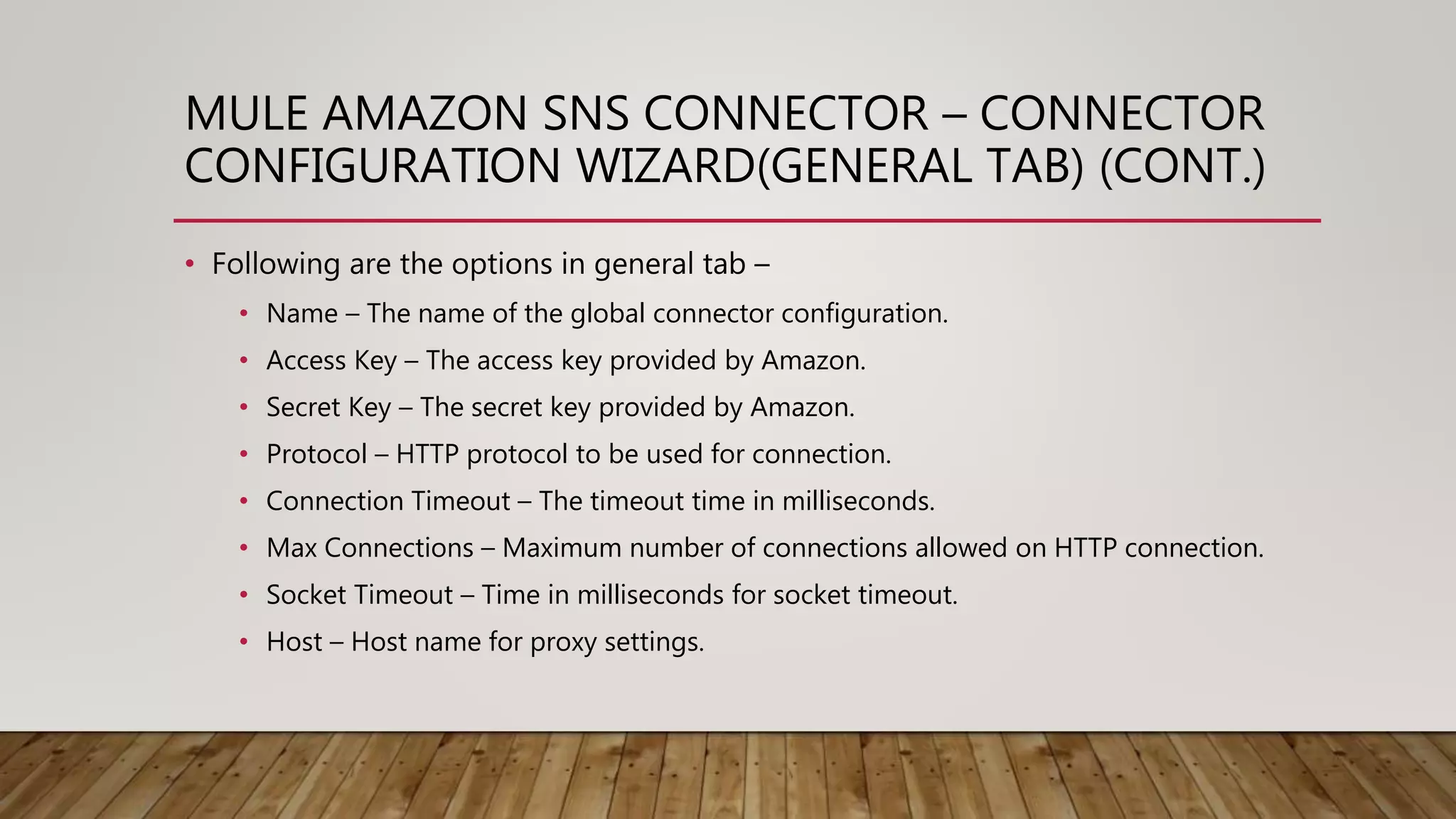 MULE AMAZON SNS CONNECTOR – CONNECTOR
CONFIGURATION WIZARD(GENERAL TAB) (CONT.)
• Following are the options in general tab –
• Name – The name of the global connector configuration.
• Access Key – The access key provided by Amazon.
• Secret Key – The secret key provided by Amazon.
• Protocol – HTTP protocol to be used for connection.
• Connection Timeout – The timeout time in milliseconds.
• Max Connections – Maximum number of connections allowed on HTTP connection.
• Socket Timeout – Time in milliseconds for socket timeout.
• Host – Host name for proxy settings.
 