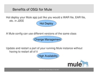 Benefits of OSGi for Mule

Hot deploy your Mule app just like you would a WAR file, EAR file,
  etc. in J2EE
             ...