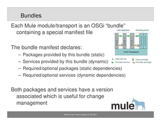 Bundles
Each Mule module/transport is an OSGi “bundle”
  containing a special manifest file

The bundle manifest declares:...