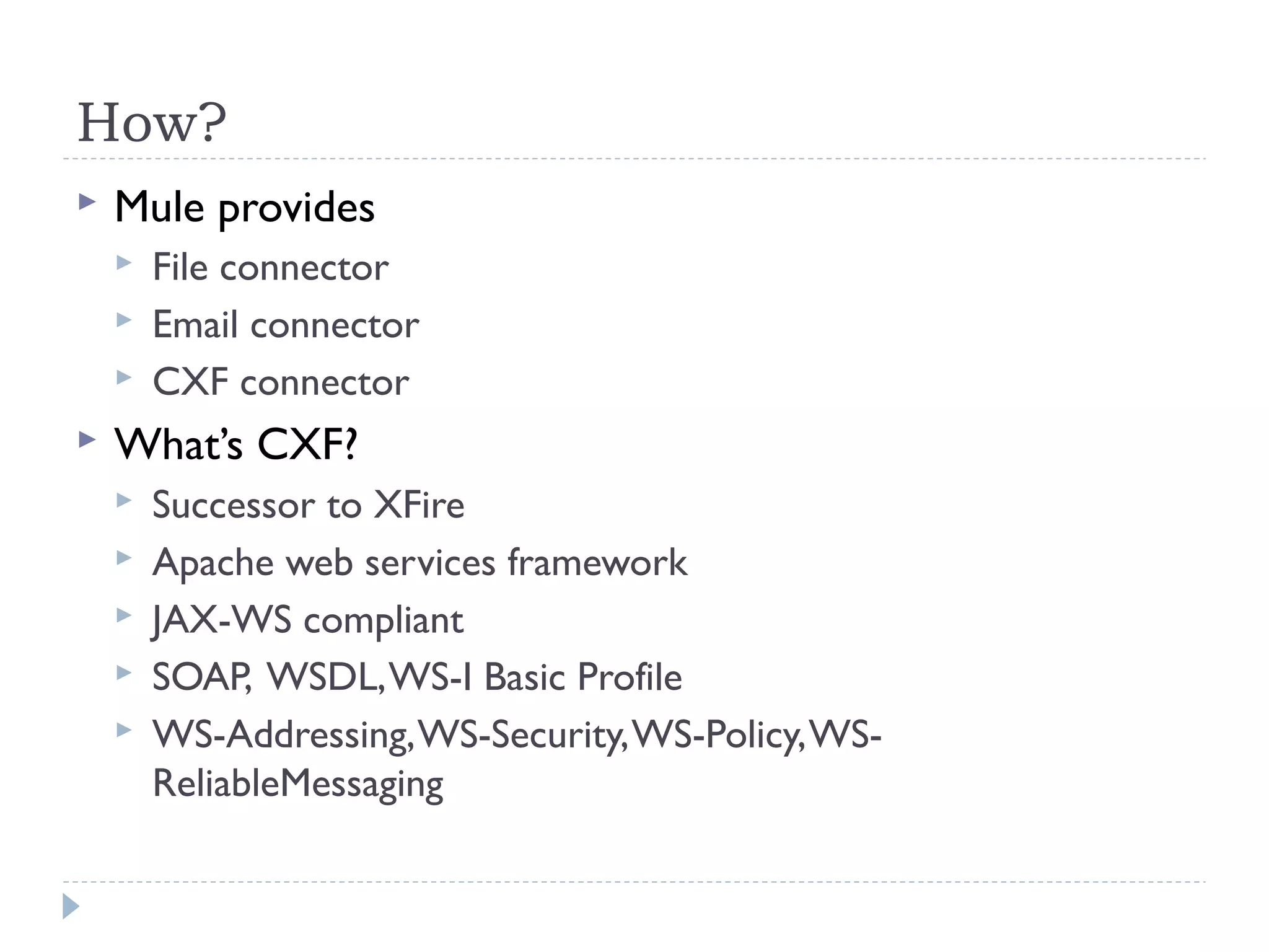 How?
 Mule provides
 File connector
 Email connector
 CXF connector
 What’s CXF?
 Successor to XFire
 Apache web services framework
 JAX-WS compliant
 SOAP, WSDL,WS-I Basic Profile
 WS-Addressing,WS-Security,WS-Policy,WS-
ReliableMessaging
 