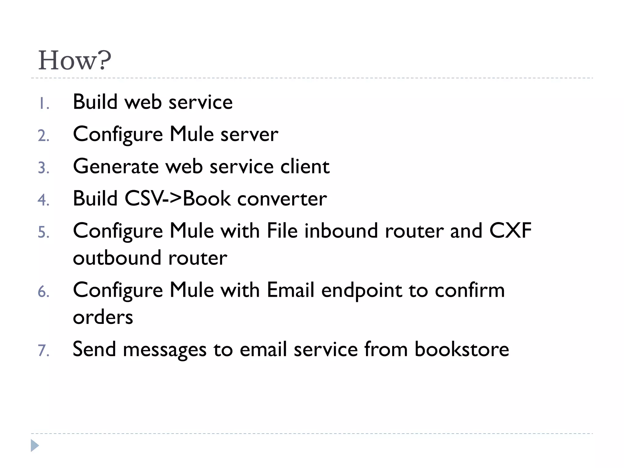 How?
1. Build web service
2. Configure Mule server
3. Generate web service client
4. Build CSV->Book converter
5. Configure Mule with File inbound router and CXF
outbound router
6. Configure Mule with Email endpoint to confirm
orders
7. Send messages to email service from bookstore
 