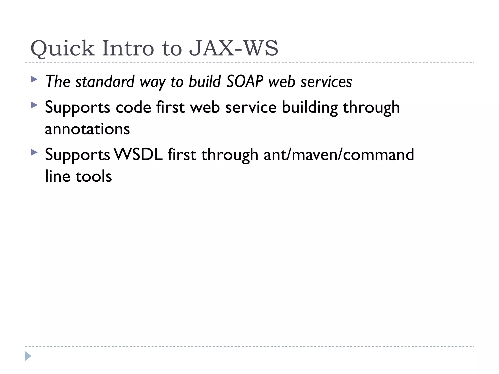 Quick Intro to JAX-WS
 The standard way to build SOAP web services
 Supports code first web service building through
annotations
 Supports WSDL first through ant/maven/command
line tools
 