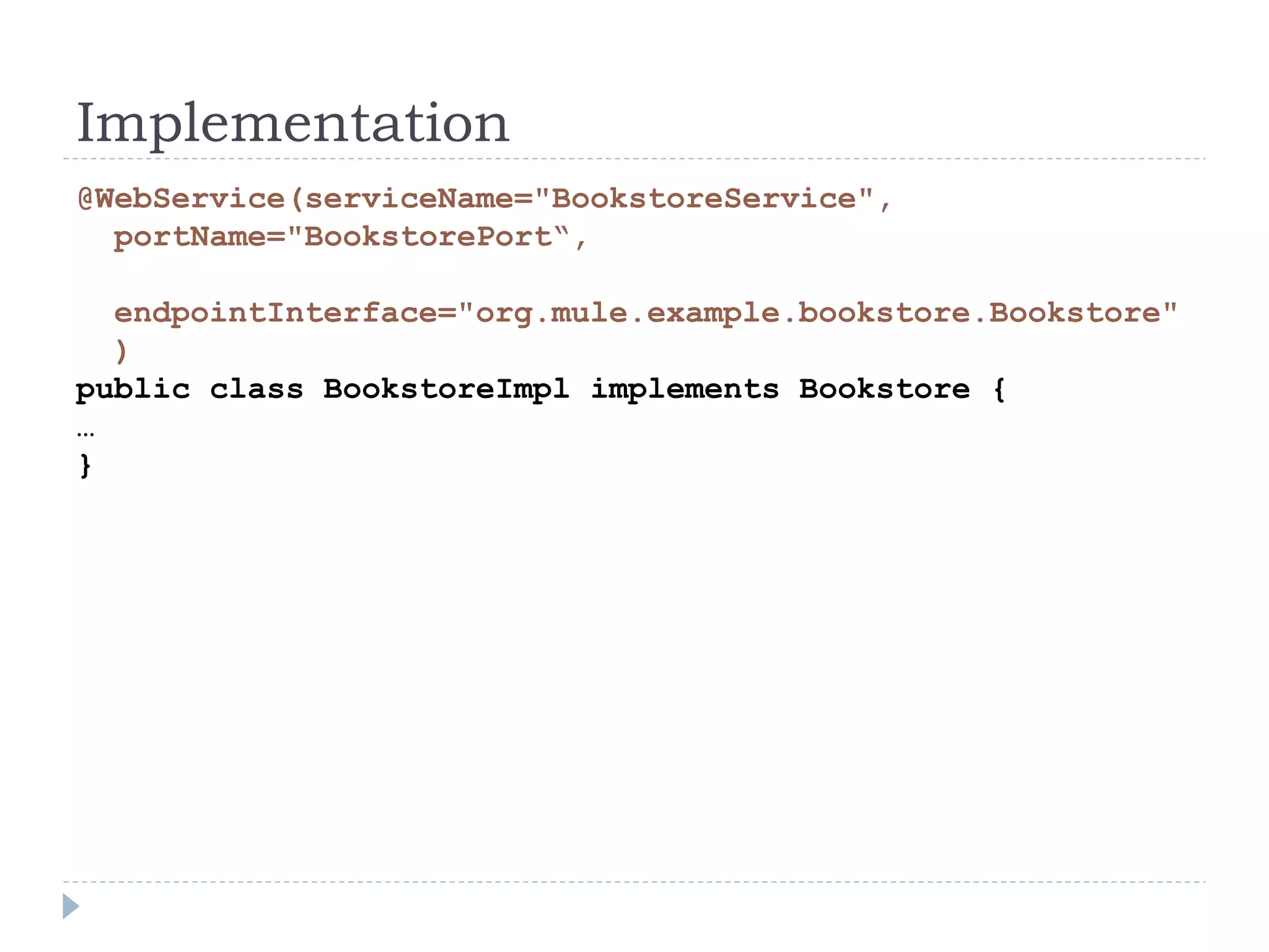 Implementation
@WebService(serviceName="BookstoreService",
portName="BookstorePort“,
endpointInterface="org.mule.example.bookstore.Bookstore"
)
public class BookstoreImpl implements Bookstore {
…
}
 