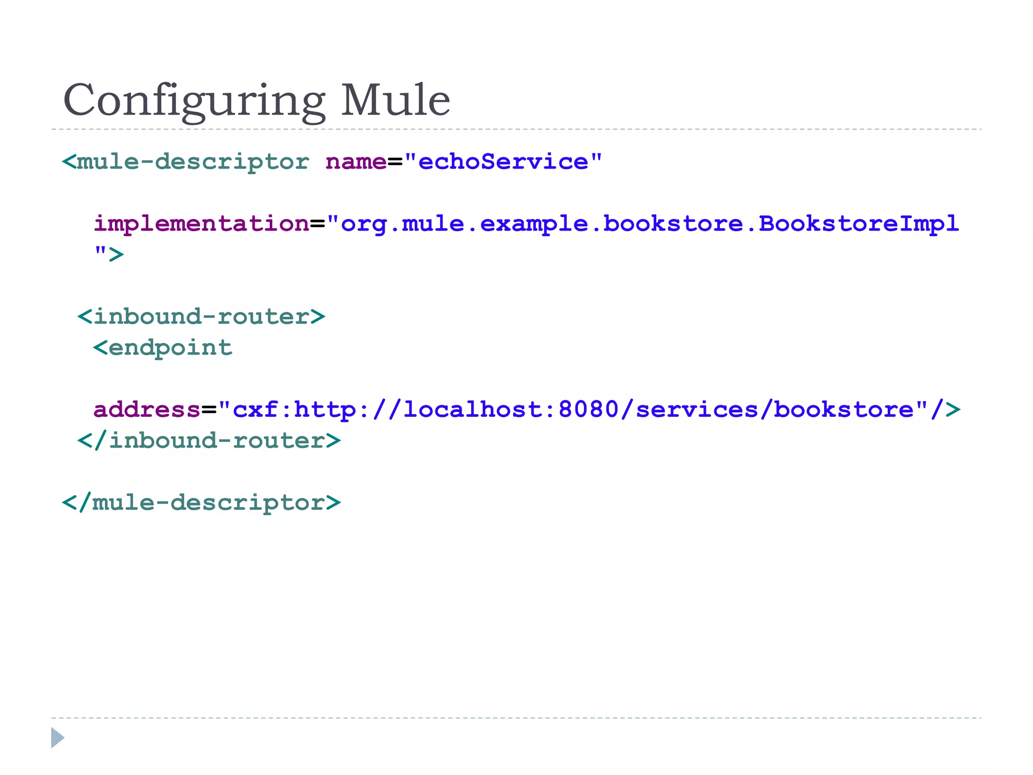 Configuring Mule
<mule-descriptor name="echoService"
implementation="org.mule.example.bookstore.BookstoreImpl
">
<inbound-router>
<endpoint
address="cxf:http://localhost:8080/services/bookstore"/>
</inbound-router>
</mule-descriptor>
 