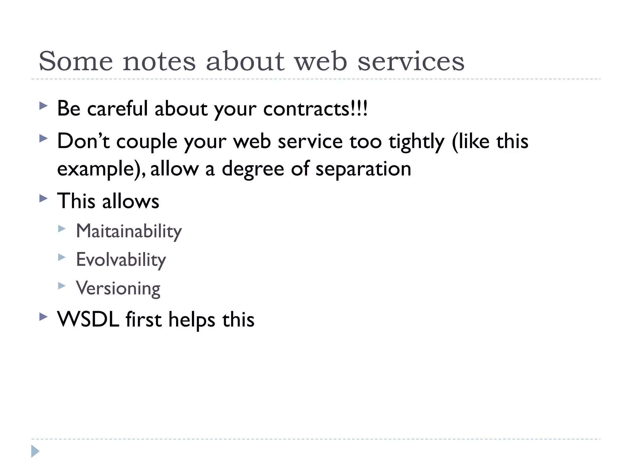 Some notes about web services
 Be careful about your contracts!!!
 Don’t couple your web service too tightly (like this
example), allow a degree of separation
 This allows
 Maitainability
 Evolvability
 Versioning
 WSDL first helps this
 