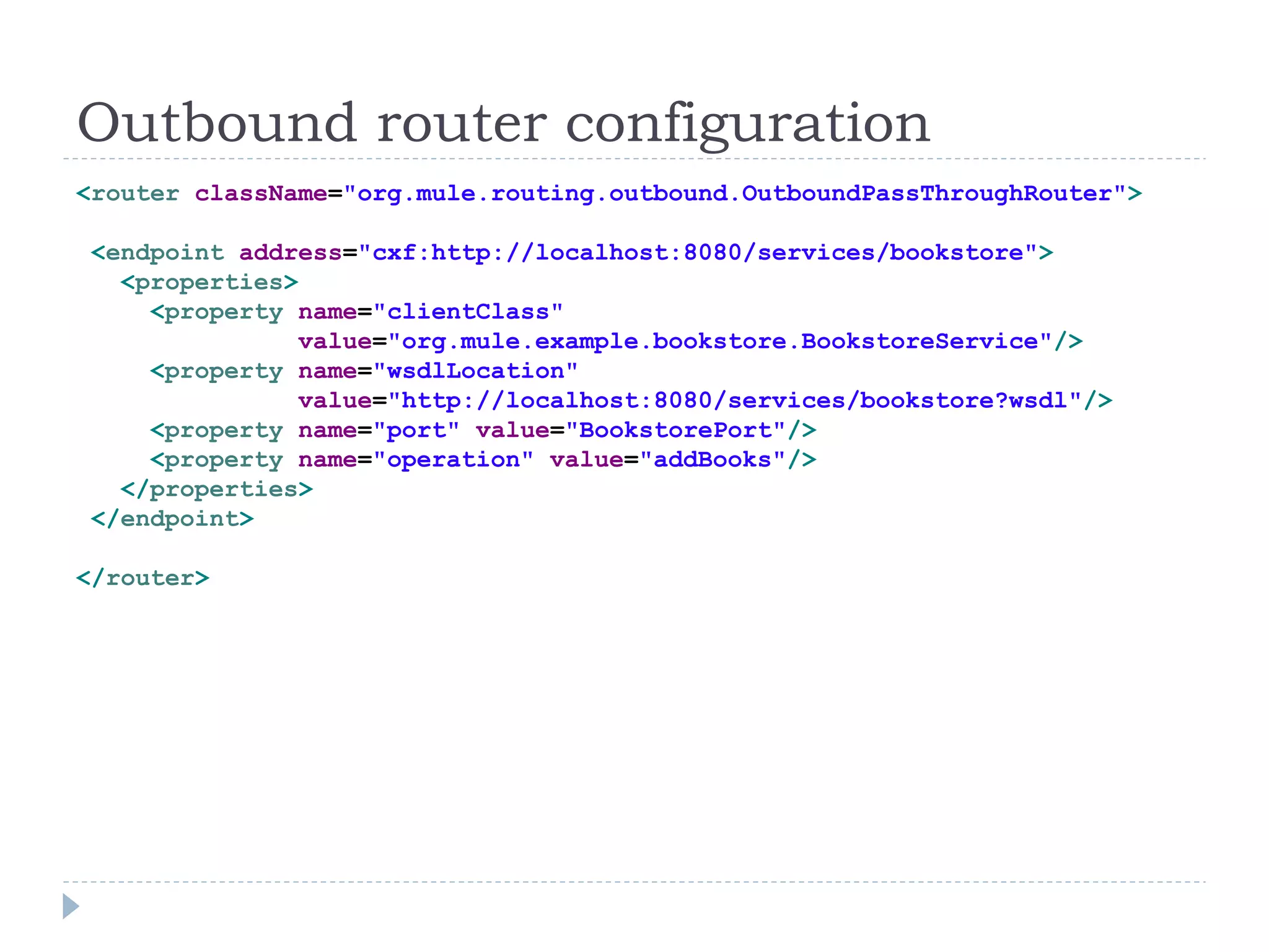 Outbound router configuration
<router className="org.mule.routing.outbound.OutboundPassThroughRouter">
<endpoint address="cxf:http://localhost:8080/services/bookstore">
<properties>
<property name="clientClass"
value="org.mule.example.bookstore.BookstoreService"/>
<property name="wsdlLocation"
value="http://localhost:8080/services/bookstore?wsdl"/>
<property name="port" value="BookstorePort"/>
<property name="operation" value="addBooks"/>
</properties>
</endpoint>
</router>
 