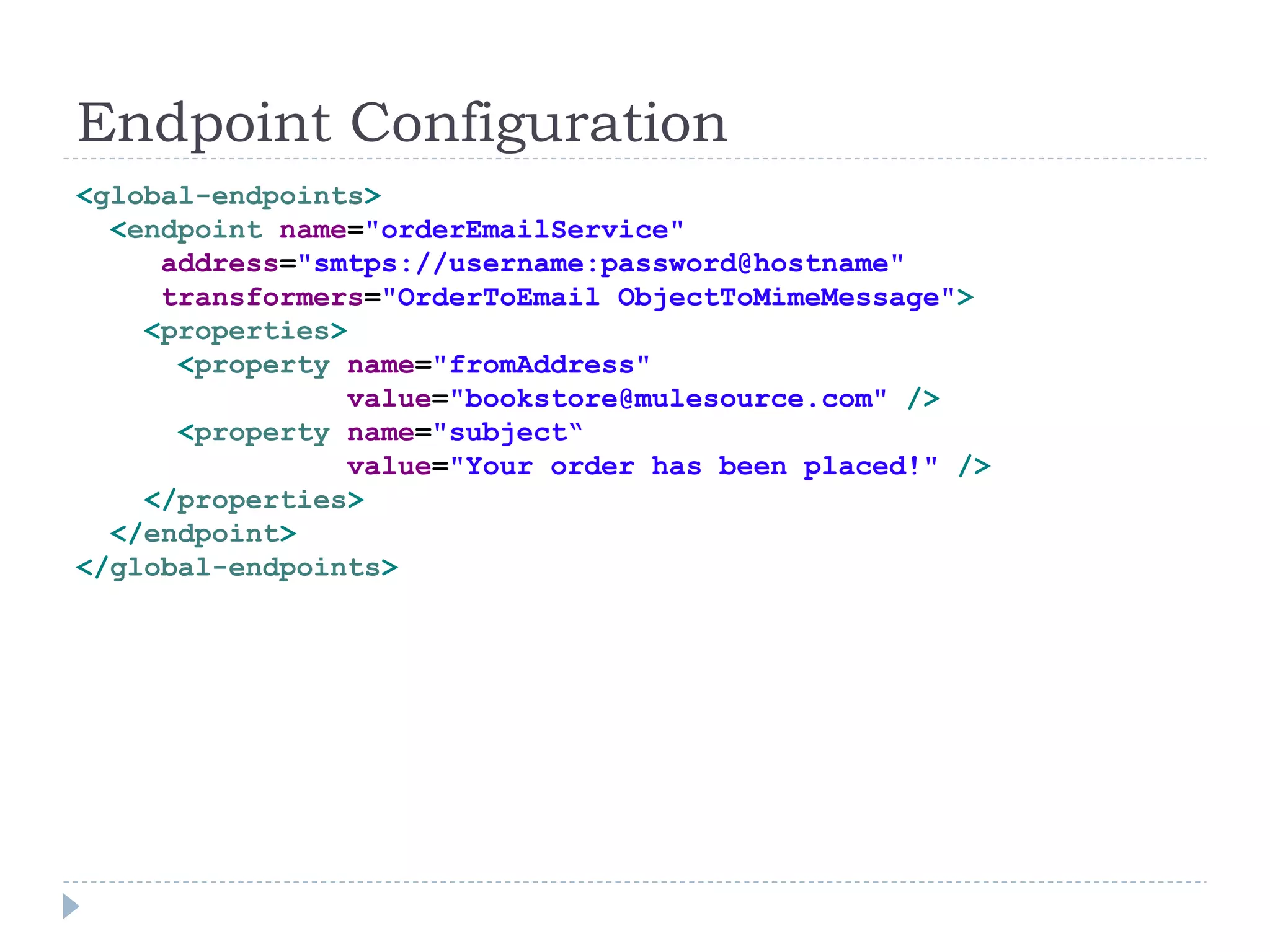 Endpoint Configuration
<global-endpoints>
<endpoint name="orderEmailService"
address="smtps://username:password@hostname"
transformers="OrderToEmail ObjectToMimeMessage">
<properties>
<property name="fromAddress"
value="bookstore@mulesource.com" />
<property name="subject“
value="Your order has been placed!" />
</properties>
</endpoint>
</global-endpoints>
 