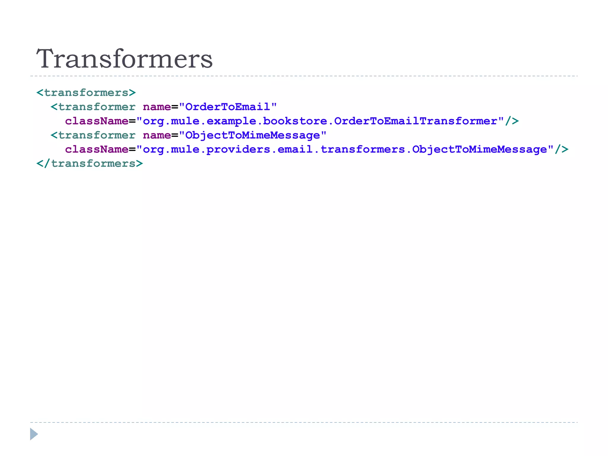 Transformers
<transformers>
<transformer name="OrderToEmail"
className="org.mule.example.bookstore.OrderToEmailTransformer"/>
<transformer name="ObjectToMimeMessage"
className="org.mule.providers.email.transformers.ObjectToMimeMessage"/>
</transformers>
 