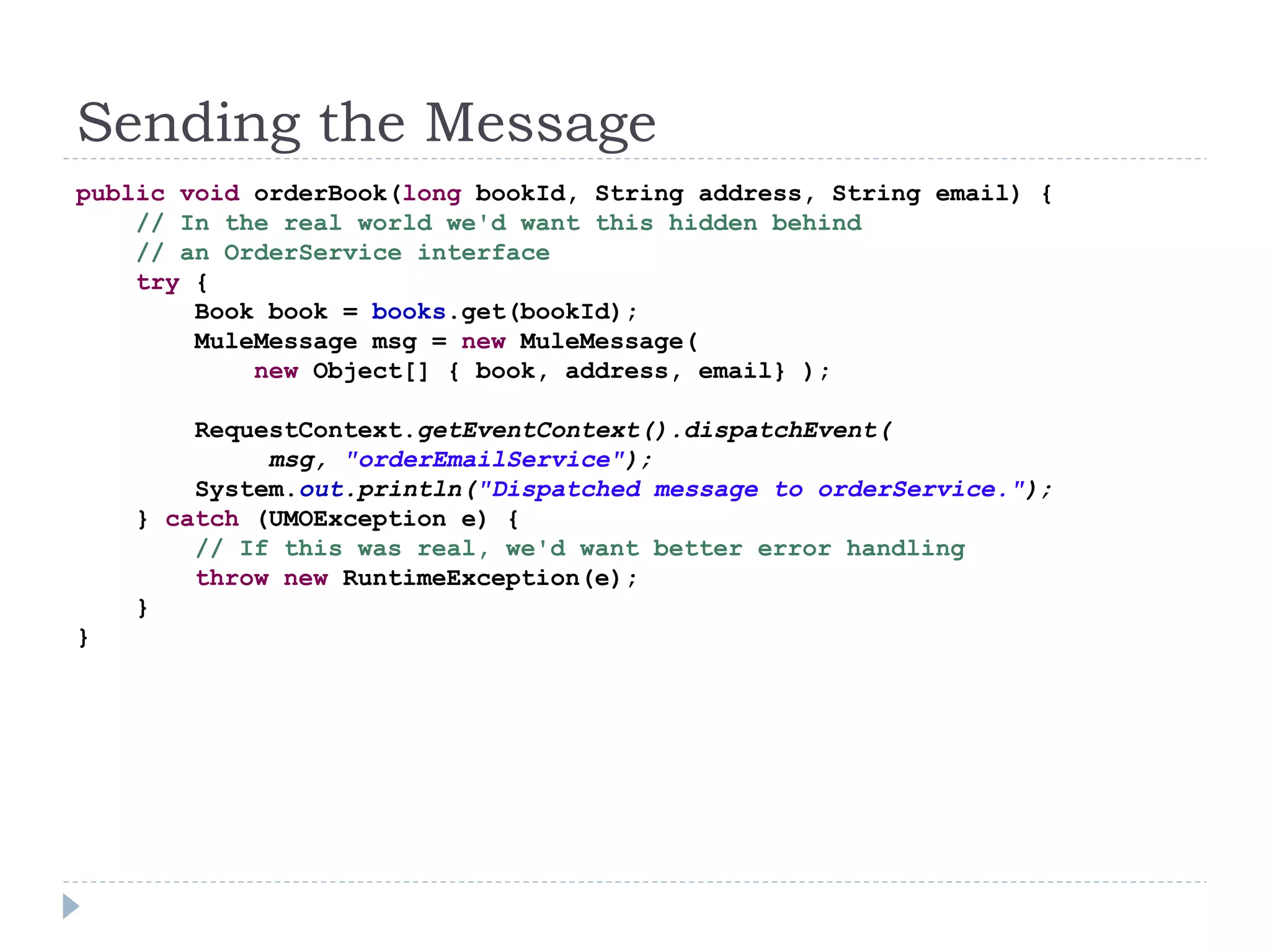 Sending the Message
public void orderBook(long bookId, String address, String email) {
// In the real world we'd want this hidden behind
// an OrderService interface
try {
Book book = books.get(bookId);
MuleMessage msg = new MuleMessage(
new Object[] { book, address, email} );
RequestContext.getEventContext().dispatchEvent(
msg, "orderEmailService");
System.out.println("Dispatched message to orderService.");
} catch (UMOException e) {
// If this was real, we'd want better error handling
throw new RuntimeException(e);
}
}
 