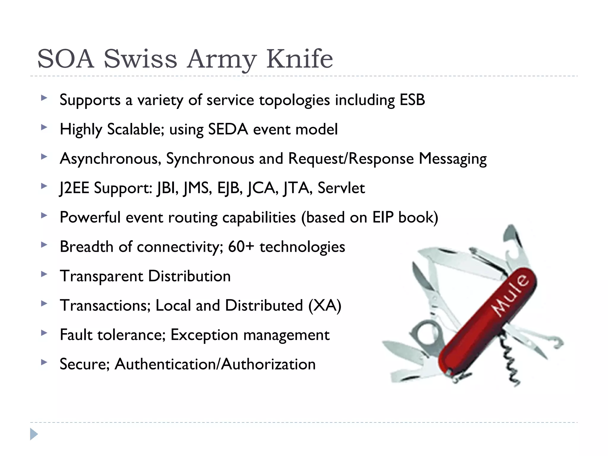 SOA Swiss Army Knife
 Supports a variety of service topologies including ESB
 Highly Scalable; using SEDA event model
 Asynchronous, Synchronous and Request/Response Messaging
 J2EE Support: JBI, JMS, EJB, JCA, JTA, Servlet
 Powerful event routing capabilities (based on EIP book)
 Breadth of connectivity; 60+ technologies
 Transparent Distribution
 Transactions; Local and Distributed (XA)
 Fault tolerance; Exception management
 Secure; Authentication/Authorization
 