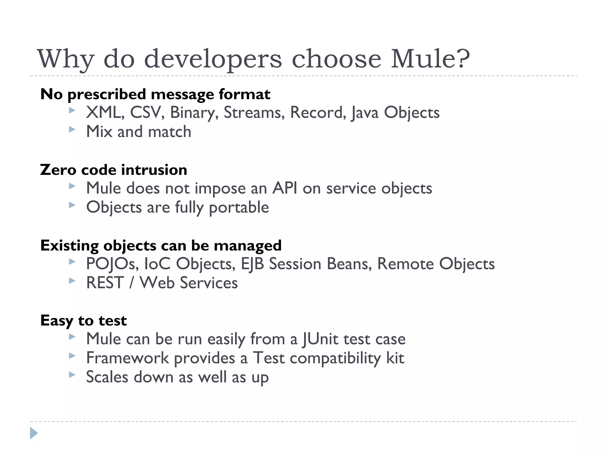 Why do developers choose Mule?
No prescribed message format
 XML, CSV, Binary, Streams, Record, Java Objects
 Mix and match
Zero code intrusion
 Mule does not impose an API on service objects
 Objects are fully portable
Existing objects can be managed
 POJOs, IoC Objects, EJB Session Beans, Remote Objects
 REST / Web Services
Easy to test
 Mule can be run easily from a JUnit test case
 Framework provides a Test compatibility kit
 Scales down as well as up
 