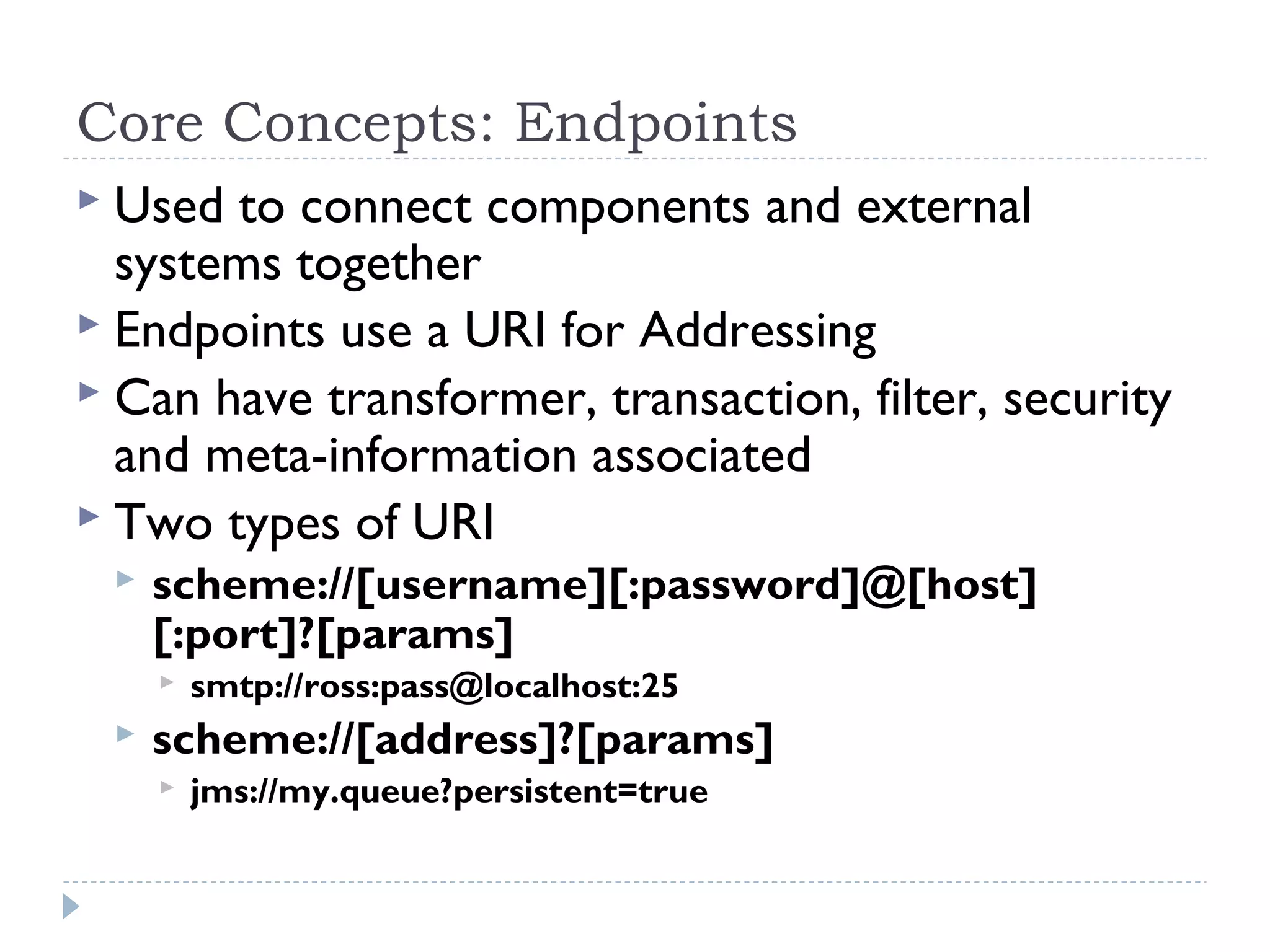 Core Concepts: Endpoints
 Used to connect components and external
systems together
 Endpoints use a URI for Addressing
 Can have transformer, transaction, filter, security
and meta-information associated
 Two types of URI
 scheme://[username][:password]@[host]
[:port]?[params]
 smtp://ross:pass@localhost:25
 scheme://[address]?[params]
 jms://my.queue?persistent=true
 