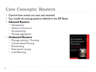Core Concepts: Routers
 Control how events are sent and received
 Can model all routing patterns defined in the EIP Book
 Inbound Routers
 Idempotency
 Selective Consumers
 Re-sequencing
 Message aggregation
 Outbound Routers
 Message splitting / Chunking
 Content-based Routing
 Broadcasting
 Rules-based routing
 Load Balancing
 