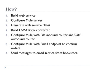How?
1. Build web service
2. Configure Mule server
3. Generate web service client
4. Build CSV->Book converter
5. Configure Mule with File inbound router and CXF
outbound router
6. Configure Mule with Email endpoint to confirm
orders
7. Send messages to email service from bookstore
 