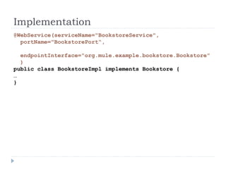 Implementation
@WebService(serviceName="BookstoreService",
portName="BookstorePort“,
endpointInterface="org.mule.example.bookstore.Bookstore"
)
public class BookstoreImpl implements Bookstore {
…
}
 