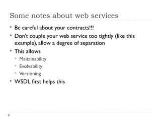 Some notes about web services
 Be careful about your contracts!!!
 Don’t couple your web service too tightly (like this
example), allow a degree of separation
 This allows
 Maitainability
 Evolvability
 Versioning
 WSDL first helps this
 