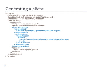 Generating a client
<plugin>
<groupId>org.apache.cxf</groupId>
<artifactId>cxf-codegen-plugin</artifactId>
<version>2.0.2-incubator</version>
<executions>
<execution>
<id>generate-sources</id>
<phase>generate-sources</phase>
<configuration>
<sourceRoot>
${basedir}/target/generated/src/main/java
</sourceRoot>
<wsdlOptions>
<wsdlOption>
<wsdl>
http://localhost:8080/services/bookstore?wsdl
</wsdl>
</wsdlOption>
</wsdlOptions>
</configuration>
<goals>
<goal>wsdl2java</goal>
</goals>
</execution>
</executions>
</plugin>
 