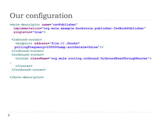 Our configuration
<mule-descriptor name="csvPublisher"
implementation="org.mule.example.bookstore.publisher.CsvBookPublisher"
singleton="true">
<inbound-router>
<endpoint address="file://./books?
pollingFrequency=100000&amp;autoDelete=false"/>
</inbound-router>
<outbound-router>
<router className="org.mule.routing.outbound.OutboundPassThroughRouter">
…
</router>
</outbound-router>
</mule-descriptor>
 