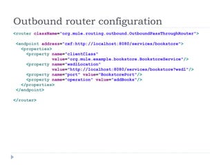 Outbound router configuration
<router className="org.mule.routing.outbound.OutboundPassThroughRouter">
<endpoint address="cxf:http://localhost:8080/services/bookstore">
<properties>
<property name="clientClass"
value="org.mule.example.bookstore.BookstoreService"/>
<property name="wsdlLocation"
value="http://localhost:8080/services/bookstore?wsdl"/>
<property name="port" value="BookstorePort"/>
<property name="operation" value="addBooks"/>
</properties>
</endpoint>
</router>
 