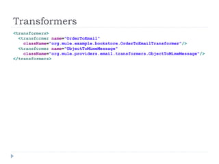Transformers
<transformers>
<transformer name="OrderToEmail"
className="org.mule.example.bookstore.OrderToEmailTransformer"/>
<transformer name="ObjectToMimeMessage"
className="org.mule.providers.email.transformers.ObjectToMimeMessage"/>
</transformers>
 