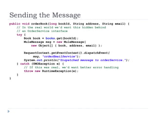 Sending the Message
public void orderBook(long bookId, String address, String email) {
// In the real world we'd want this hidden behind
// an OrderService interface
try {
Book book = books.get(bookId);
MuleMessage msg = new MuleMessage(
new Object[] { book, address, email} );
RequestContext.getEventContext().dispatchEvent(
msg, "orderEmailService");
System.out.println("Dispatched message to orderService.");
} catch (UMOException e) {
// If this was real, we'd want better error handling
throw new RuntimeException(e);
}
}
 