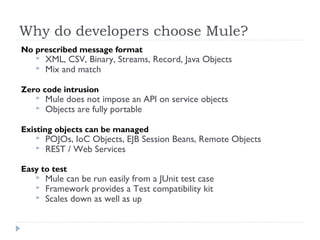 Why do developers choose Mule?
No prescribed message format
 XML, CSV, Binary, Streams, Record, Java Objects
 Mix and match
Zero code intrusion
 Mule does not impose an API on service objects
 Objects are fully portable
Existing objects can be managed
 POJOs, IoC Objects, EJB Session Beans, Remote Objects
 REST / Web Services
Easy to test
 Mule can be run easily from a JUnit test case
 Framework provides a Test compatibility kit
 Scales down as well as up
 