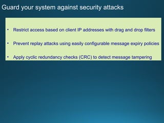 4
Guard your system against security attacks
• Restrict access based on client IP addresses with drag and drop filters
• Prevent replay attacks using easily configurable message expiry policies
• Apply cyclic redundancy checks (CRC) to detect message tampering
 