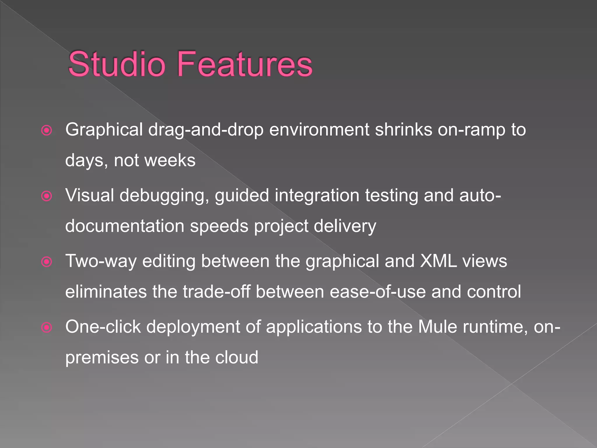  Graphical drag-and-drop environment shrinks on-ramp to
days, not weeks
 Visual debugging, guided integration testing and auto-
documentation speeds project delivery
 Two-way editing between the graphical and XML views
eliminates the trade-off between ease-of-use and control
 One-click deployment of applications to the Mule runtime, on-
premises or in the cloud
 