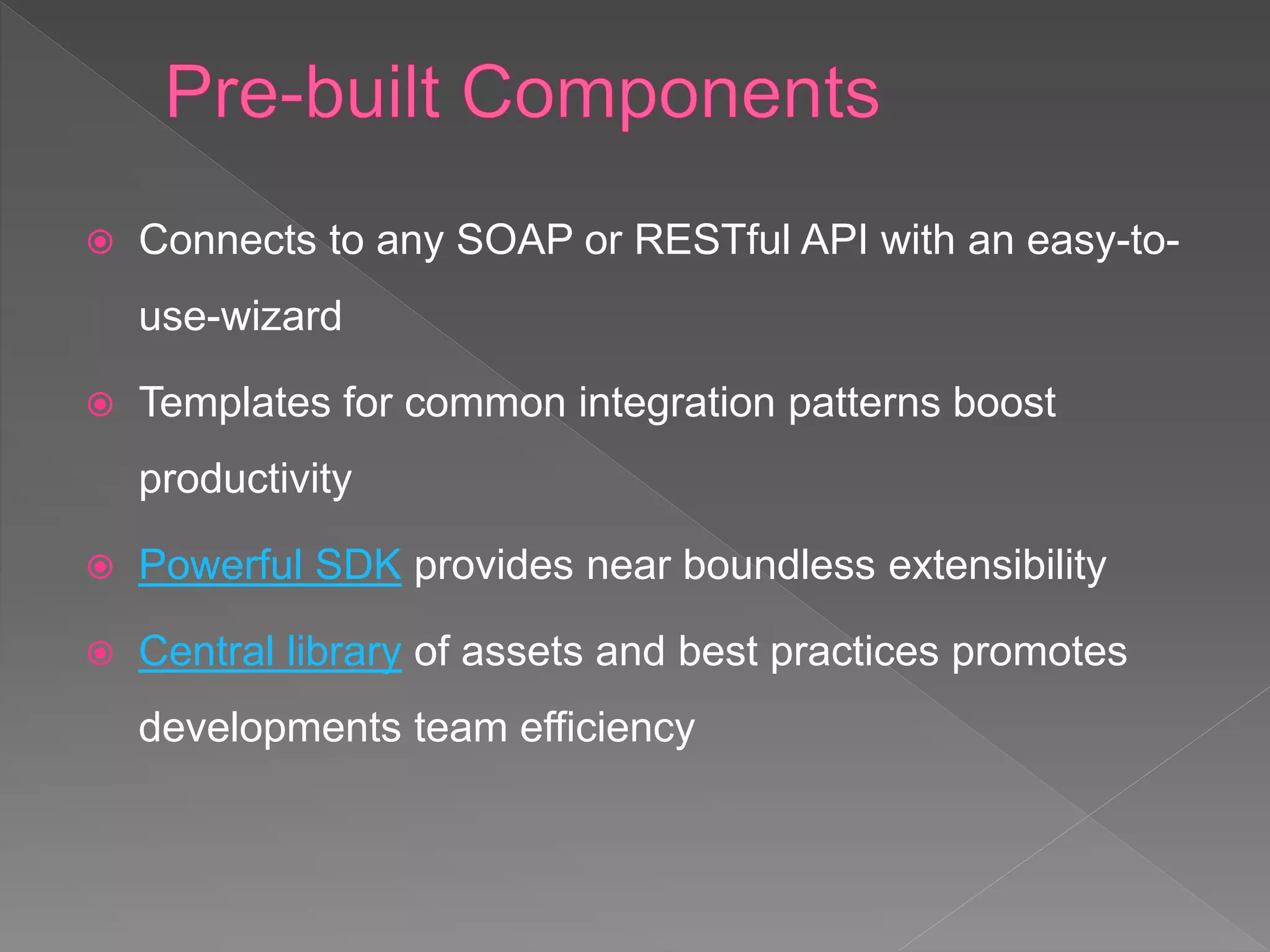  Connects to any SOAP or RESTful API with an easy-to-
use-wizard
 Templates for common integration patterns boost
productivity
 Powerful SDK provides near boundless extensibility
 Central library of assets and best practices promotes
developments team efficiency
 