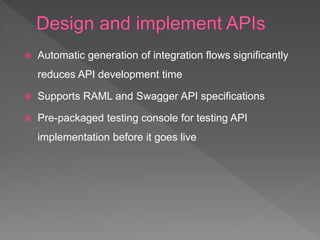  Automatic generation of integration flows significantly
reduces API development time
 Supports RAML and Swagger API specifications
 Pre-packaged testing console for testing API
implementation before it goes live
 